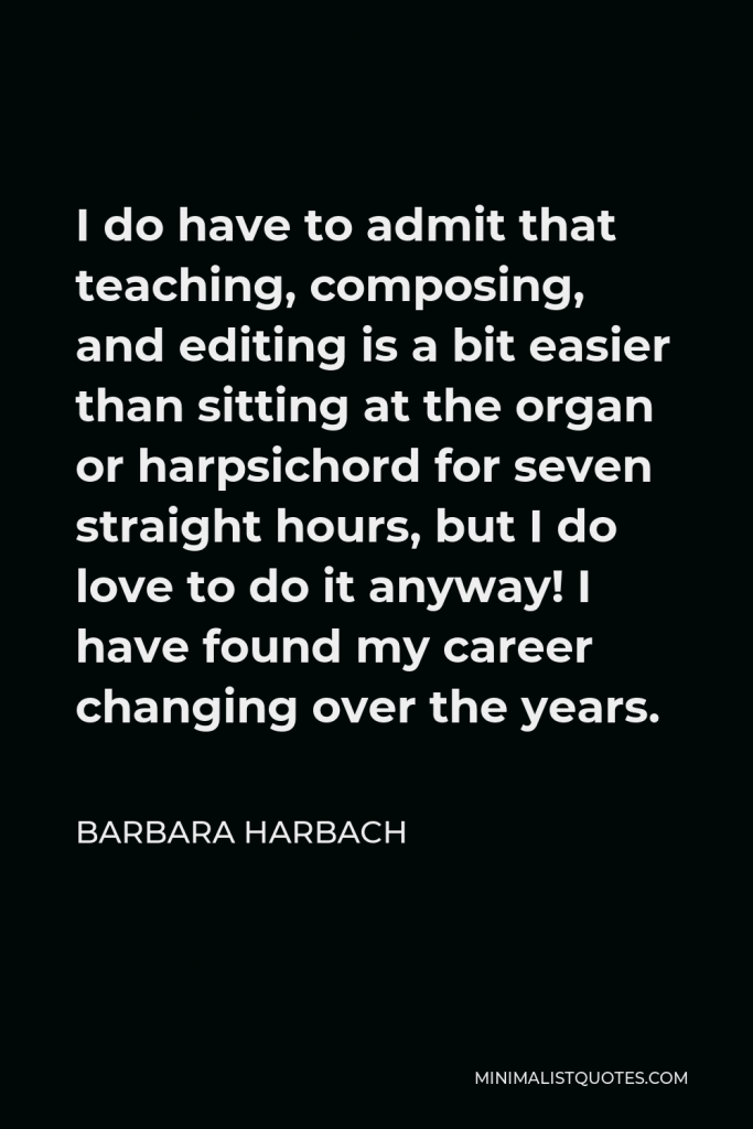 Barbara Harbach Quote - I do have to admit that teaching, composing, and editing is a bit easier than sitting at the organ or harpsichord for seven straight hours, but I do love to do it anyway! I have found my career changing over the years.