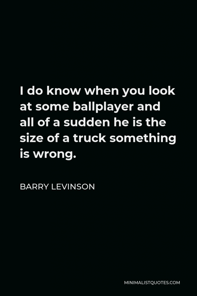 Barry Levinson Quote - I do know when you look at some ballplayer and all of a sudden he is the size of a truck something is wrong.