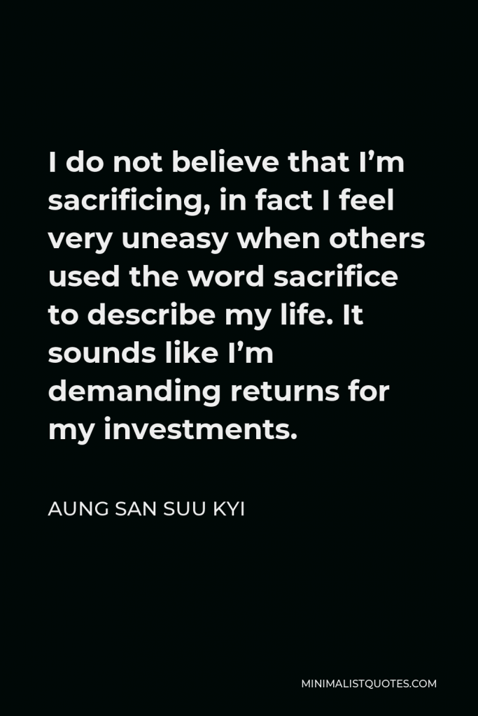 Aung San Suu Kyi Quote - I do not believe that I’m sacrificing, in fact I feel very uneasy when others used the word sacrifice to describe my life. It sounds like I’m demanding returns for my investments.