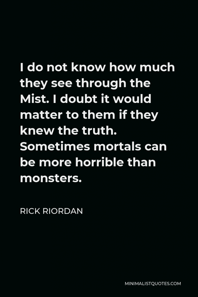 Rick Riordan Quote - I do not know how much they see through the Mist. I doubt it would matter to them if they knew the truth. Sometimes mortals can be more horrible than monsters.