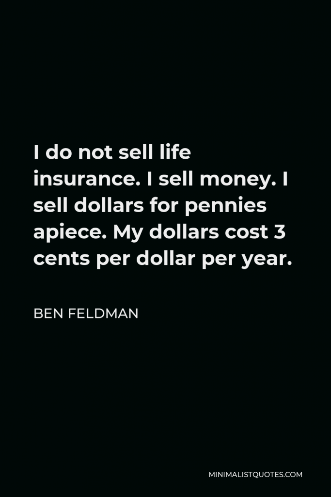 Ben Feldman Quote - I do not sell life insurance. I sell money. I sell dollars for pennies apiece. My dollars cost 3 cents per dollar per year.