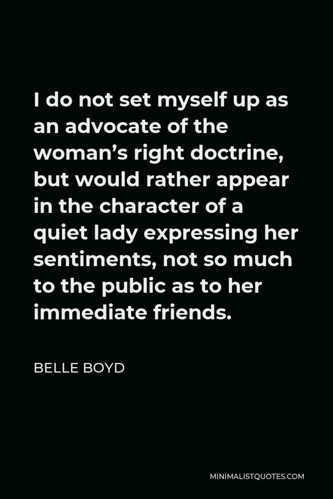 Belle Boyd Quote - I do not set myself up as an advocate of the woman’s right doctrine, but would rather appear in the character of a quiet lady expressing her sentiments, not so much to the public as to her immediate friends.