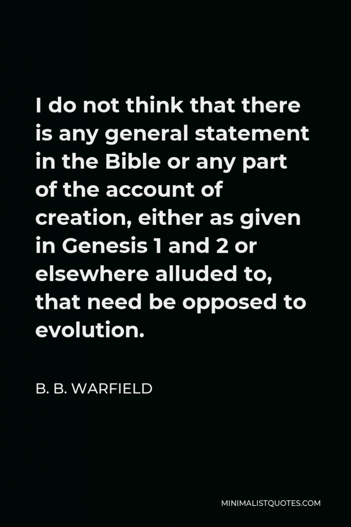 B. B. Warfield Quote - I do not think that there is any general statement in the Bible or any part of the account of creation, either as given in Genesis 1 and 2 or elsewhere alluded to, that need be opposed to evolution.