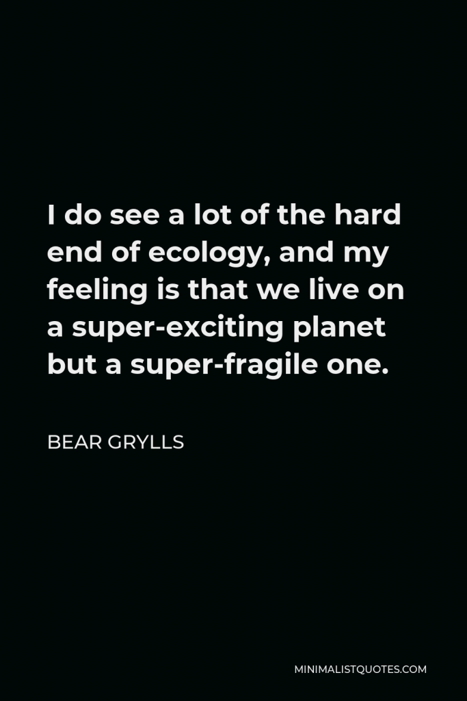 Bear Grylls Quote - I do see a lot of the hard end of ecology, and my feeling is that we live on a super-exciting planet but a super-fragile one.