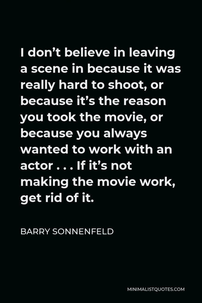 Barry Sonnenfeld Quote - I don’t believe in leaving a scene in because it was really hard to shoot, or because it’s the reason you took the movie, or because you always wanted to work with an actor . . . If it’s not making the movie work, get rid of it.