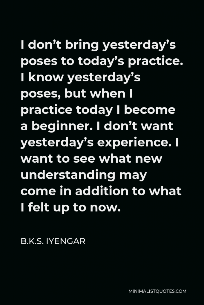 B.K.S. Iyengar Quote - I don’t bring yesterday’s poses to today’s practice. I know yesterday’s poses, but when I practice today I become a beginner. I don’t want yesterday’s experience. I want to see what new understanding may come in addition to what I felt up to now.