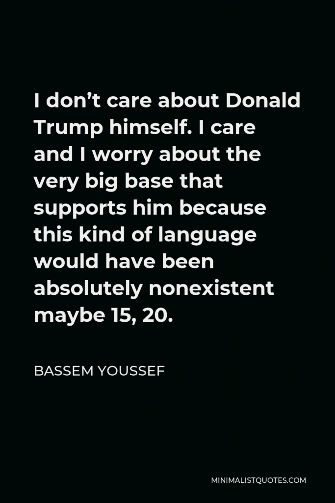 Bassem Youssef Quote - I don’t care about Donald Trump himself. I care and I worry about the very big base that supports him because this kind of language would have been absolutely nonexistent maybe 15, 20.