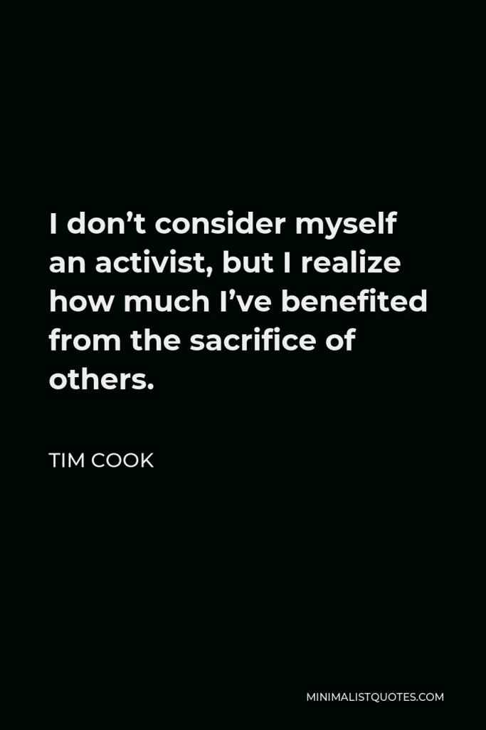 Tim Cook Quote - I don’t consider myself an activist, but I realize how much I’ve benefited from the sacrifice of others.