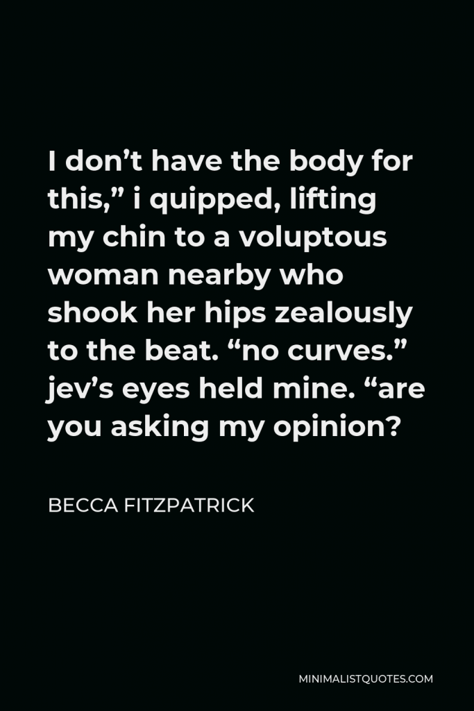 Becca Fitzpatrick Quote - I don’t have the body for this,” i quipped, lifting my chin to a voluptous woman nearby who shook her hips zealously to the beat. “no curves.” jev’s eyes held mine. “are you asking my opinion?