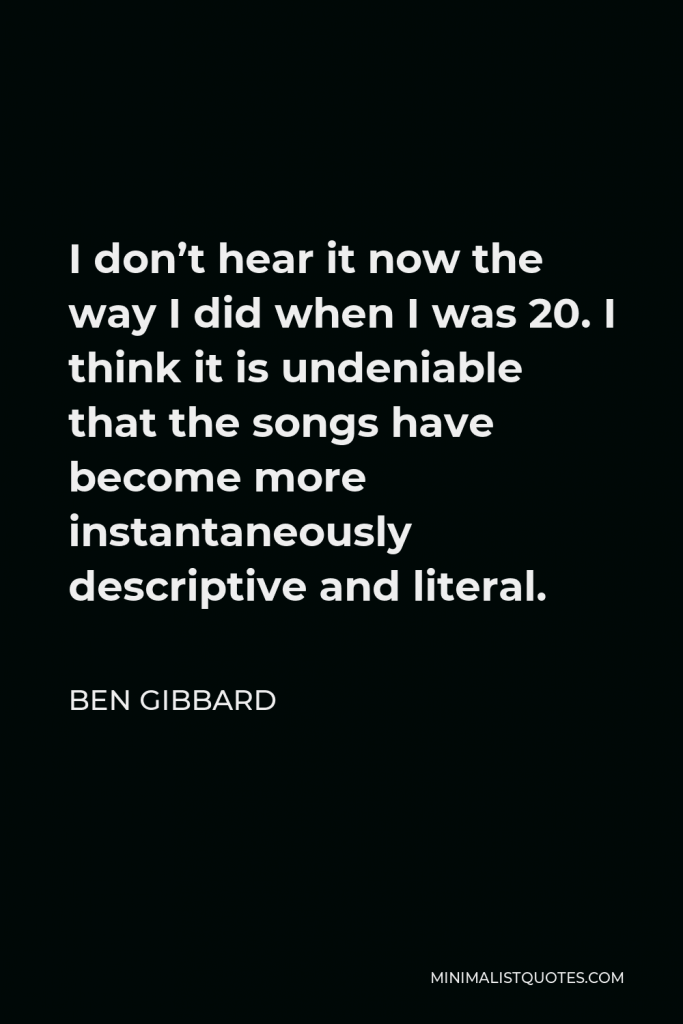 Ben Gibbard Quote - I don’t hear it now the way I did when I was 20. I think it is undeniable that the songs have become more instantaneously descriptive and literal.