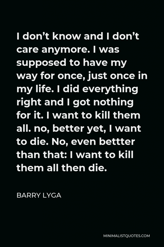 Barry Lyga Quote - I don’t know and I don’t care anymore. I was supposed to have my way for once, just once in my life. I did everything right and I got nothing for it. I want to kill them all. no, better yet, I want to die. No, even bettter than that: I want to kill them all then die.