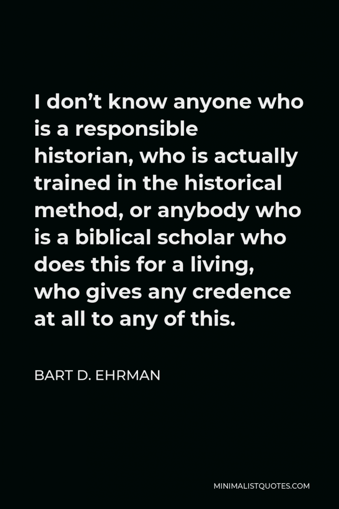 Bart D. Ehrman Quote - I don’t know anyone who is a responsible historian, who is actually trained in the historical method, or anybody who is a biblical scholar who does this for a living, who gives any credence at all to any of this.
