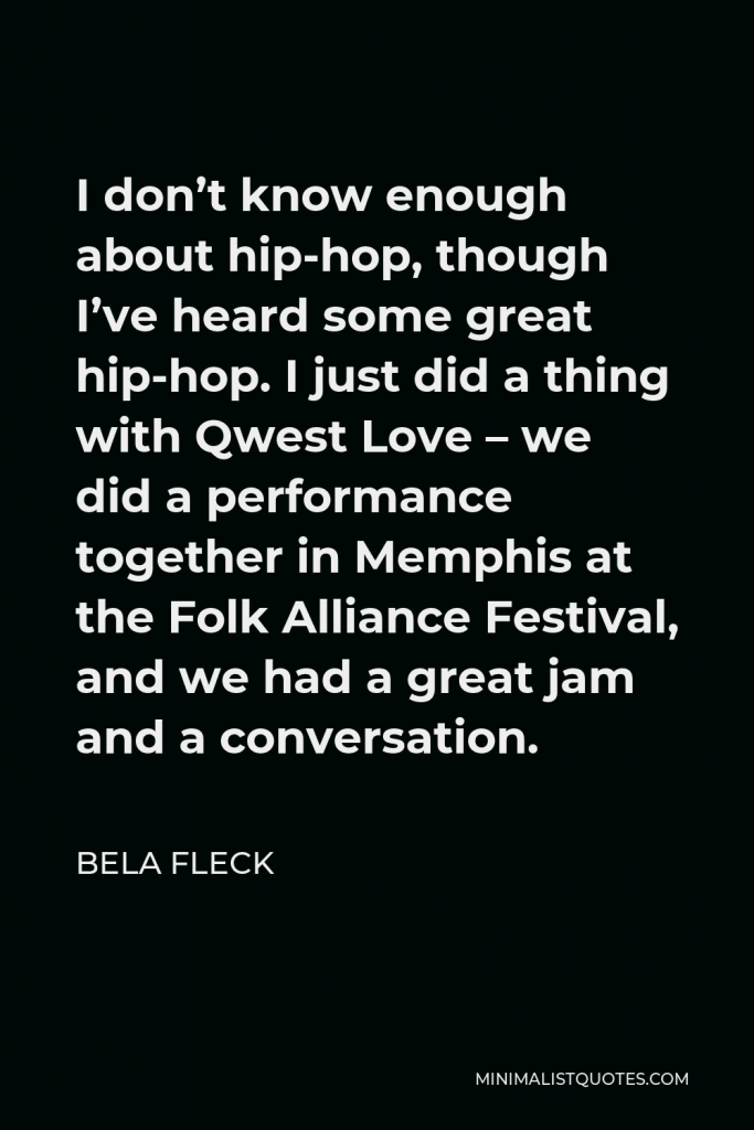 Bela Fleck Quote - I don’t know enough about hip-hop, though I’ve heard some great hip-hop. I just did a thing with Qwest Love – we did a performance together in Memphis at the Folk Alliance Festival, and we had a great jam and a conversation.