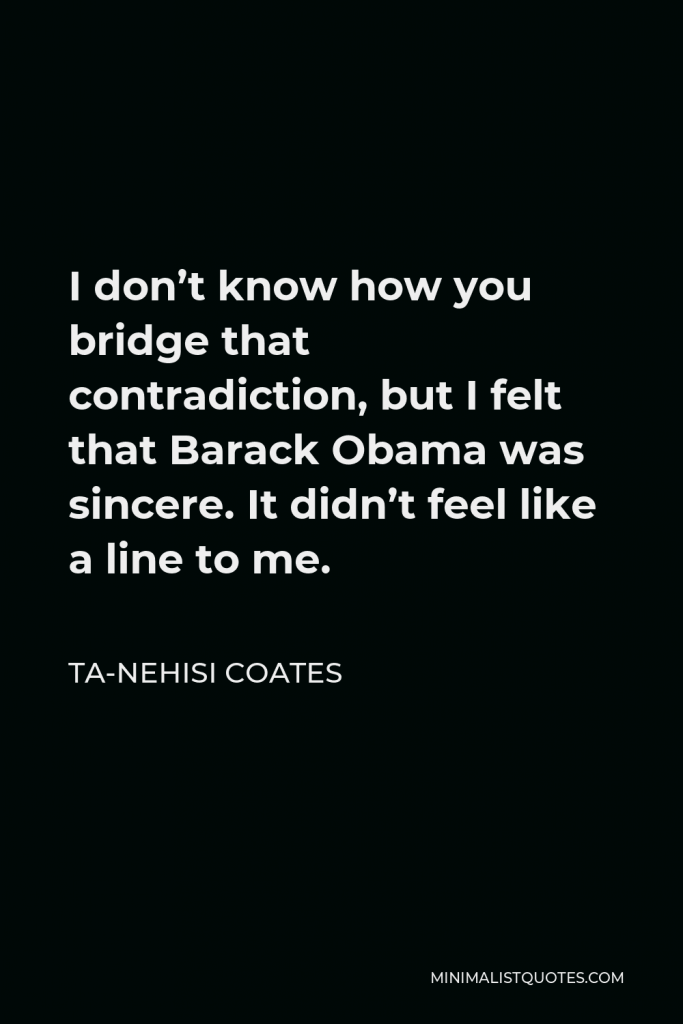Ta-Nehisi Coates Quote - I don’t know how you bridge that contradiction, but I felt that Barack Obama was sincere. It didn’t feel like a line to me.
