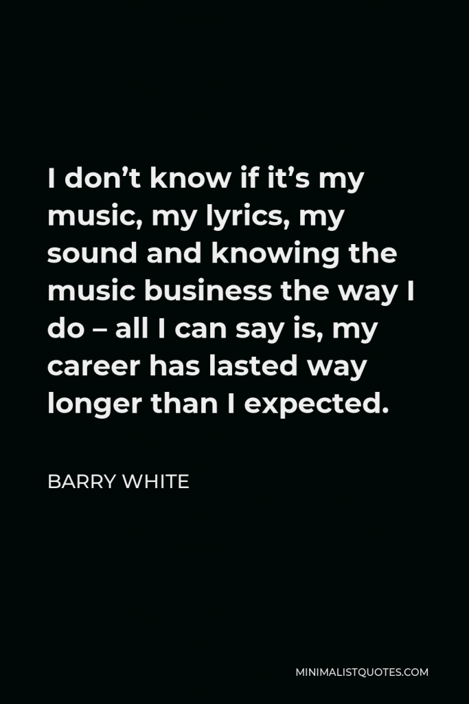 Barry White Quote - I don’t know if it’s my music, my lyrics, my sound and knowing the music business the way I do – all I can say is, my career has lasted way longer than I expected.