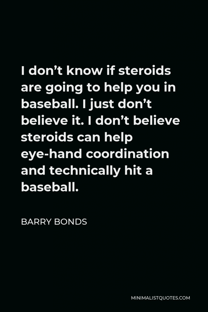Barry Bonds Quote - I don’t know if steroids are going to help you in baseball. I just don’t believe it. I don’t believe steroids can help eye-hand coordination and technically hit a baseball.