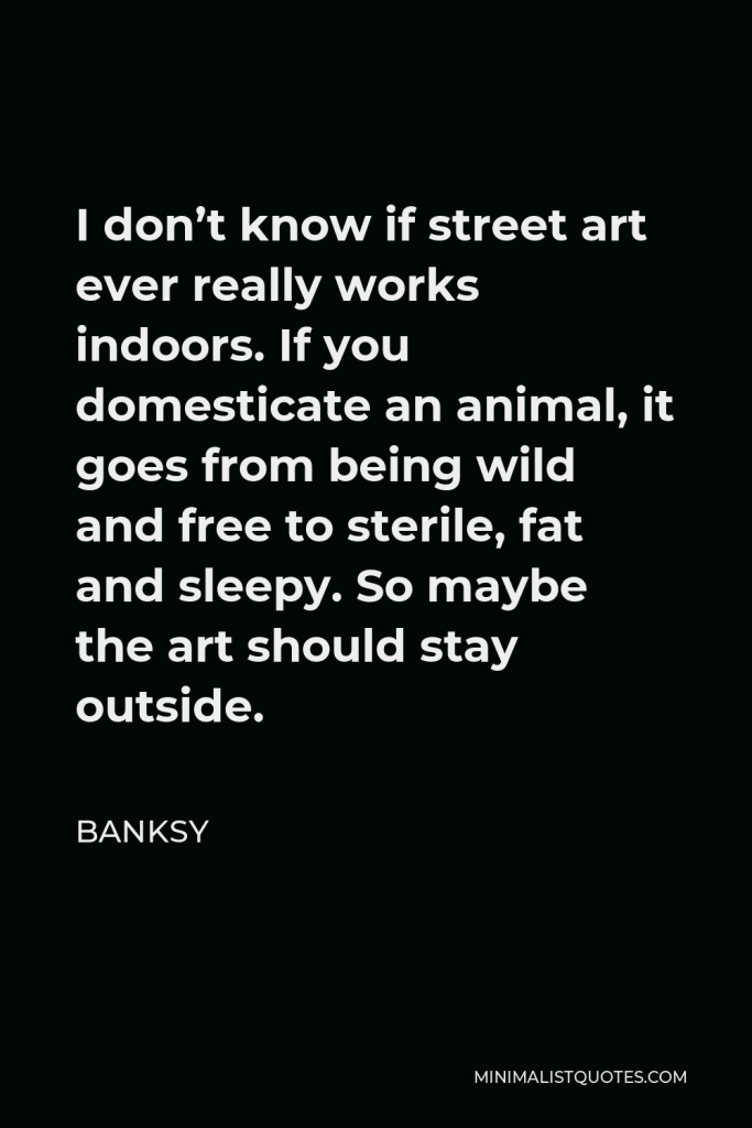 Banksy Quote - I don’t know if street art ever really works indoors. If you domesticate an animal, it goes from being wild and free to sterile, fat and sleepy. So maybe the art should stay outside.