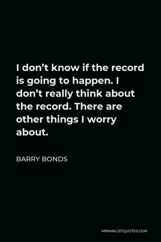 Barry Bonds Quote - I don’t know if the record is going to happen. I don’t really think about the record. There are other things I worry about.