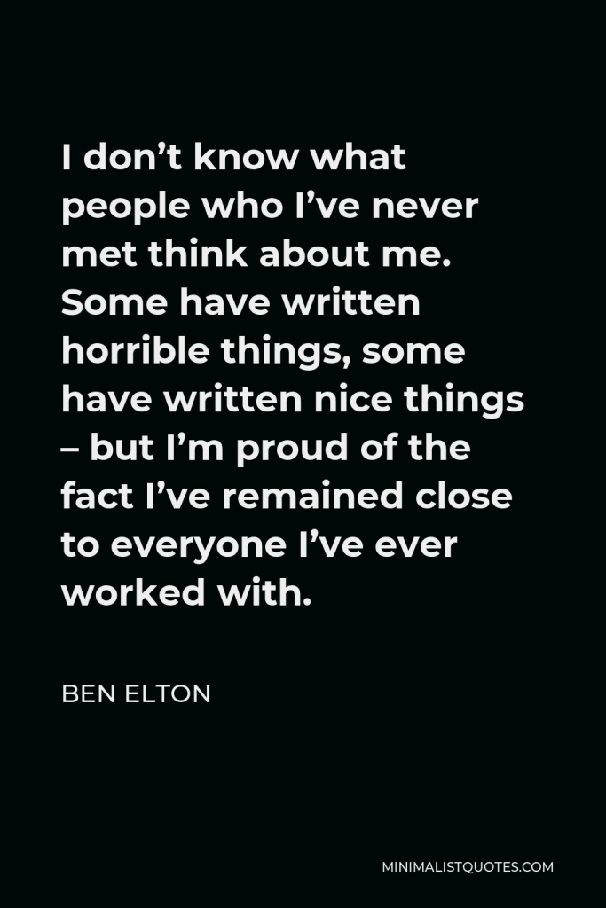 Ben Elton Quote - I don’t know what people who I’ve never met think about me. Some have written horrible things, some have written nice things – but I’m proud of the fact I’ve remained close to everyone I’ve ever worked with.