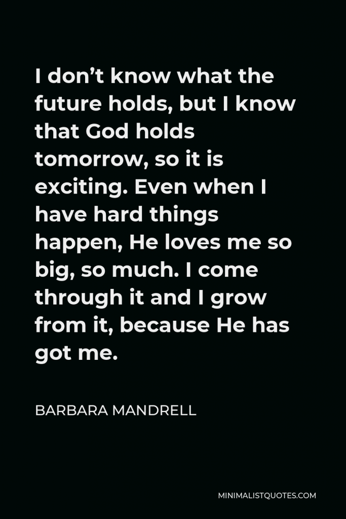 Barbara Mandrell Quote - I don’t know what the future holds, but I know that God holds tomorrow, so it is exciting. Even when I have hard things happen, He loves me so big, so much. I come through it and I grow from it, because He has got me.