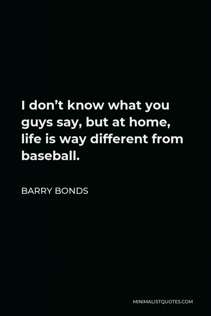 Barry Bonds Quote - I don’t know what you guys say, but at home, life is way different from baseball.