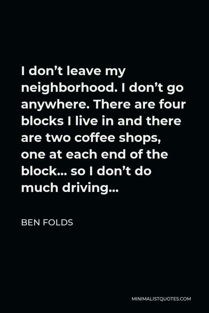 Ben Folds Quote - I don’t leave my neighborhood. I don’t go anywhere. There are four blocks I live in and there are two coffee shops, one at each end of the block… so I don’t do much driving…