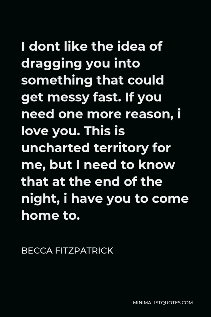 Becca Fitzpatrick Quote - I dont like the idea of dragging you into something that could get messy fast. If you need one more reason, i love you. This is uncharted territory for me, but I need to know that at the end of the night, i have you to come home to.