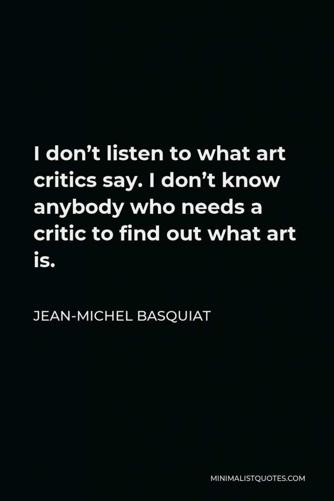 Jean-Michel Basquiat Quote - I don’t listen to what art critics say. I don’t know anybody who needs a critic to find out what art is.