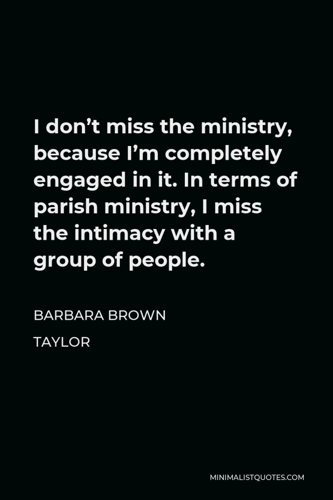 Barbara Brown Taylor Quote - I don’t miss the ministry, because I’m completely engaged in it. In terms of parish ministry, I miss the intimacy with a group of people.