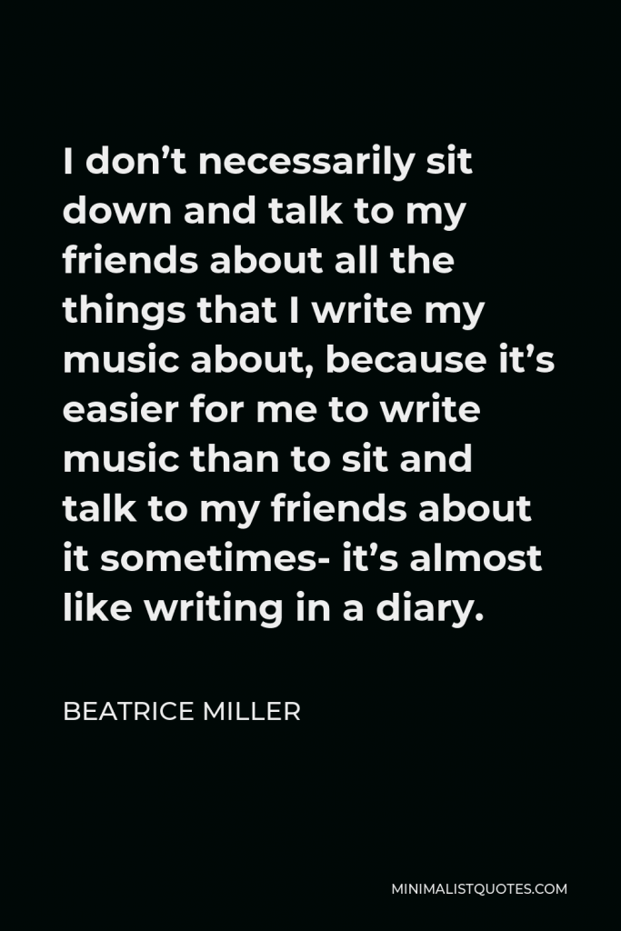Beatrice Miller Quote - I don’t necessarily sit down and talk to my friends about all the things that I write my music about, because it’s easier for me to write music than to sit and talk to my friends about it sometimes- it’s almost like writing in a diary.