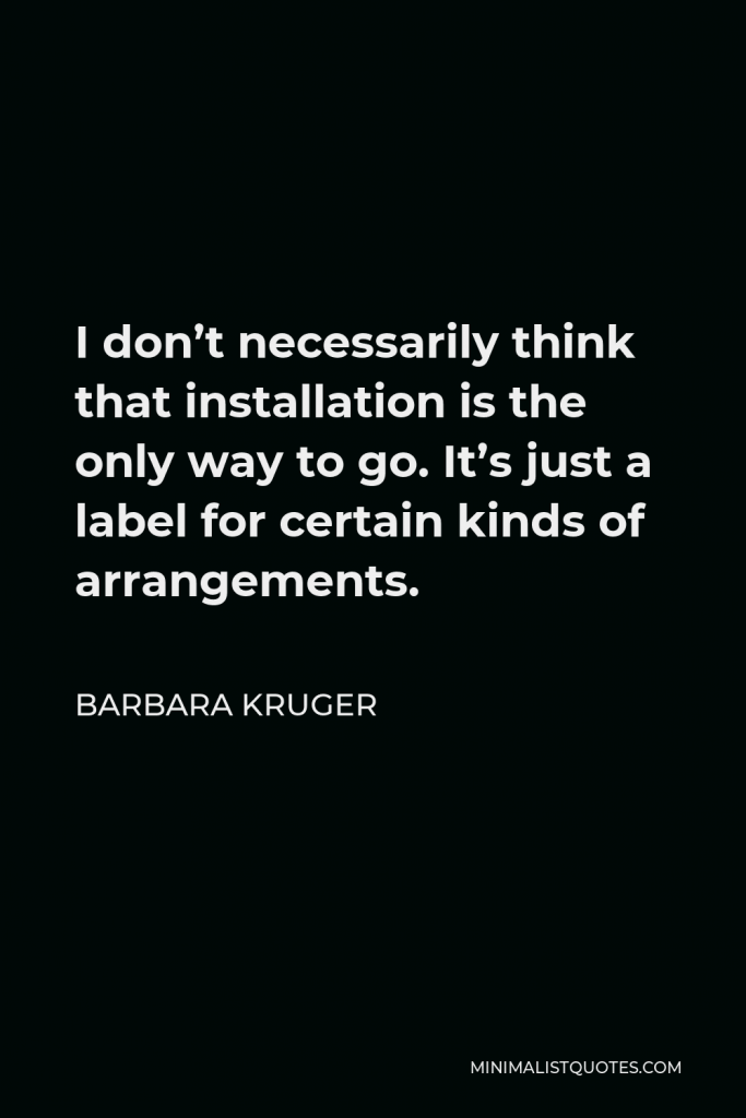 Barbara Kruger Quote - I don’t necessarily think that installation is the only way to go. It’s just a label for certain kinds of arrangements.