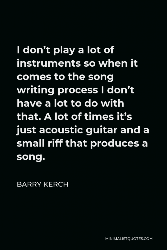 Barry Kerch Quote - I don’t play a lot of instruments so when it comes to the song writing process I don’t have a lot to do with that. A lot of times it’s just acoustic guitar and a small riff that produces a song.