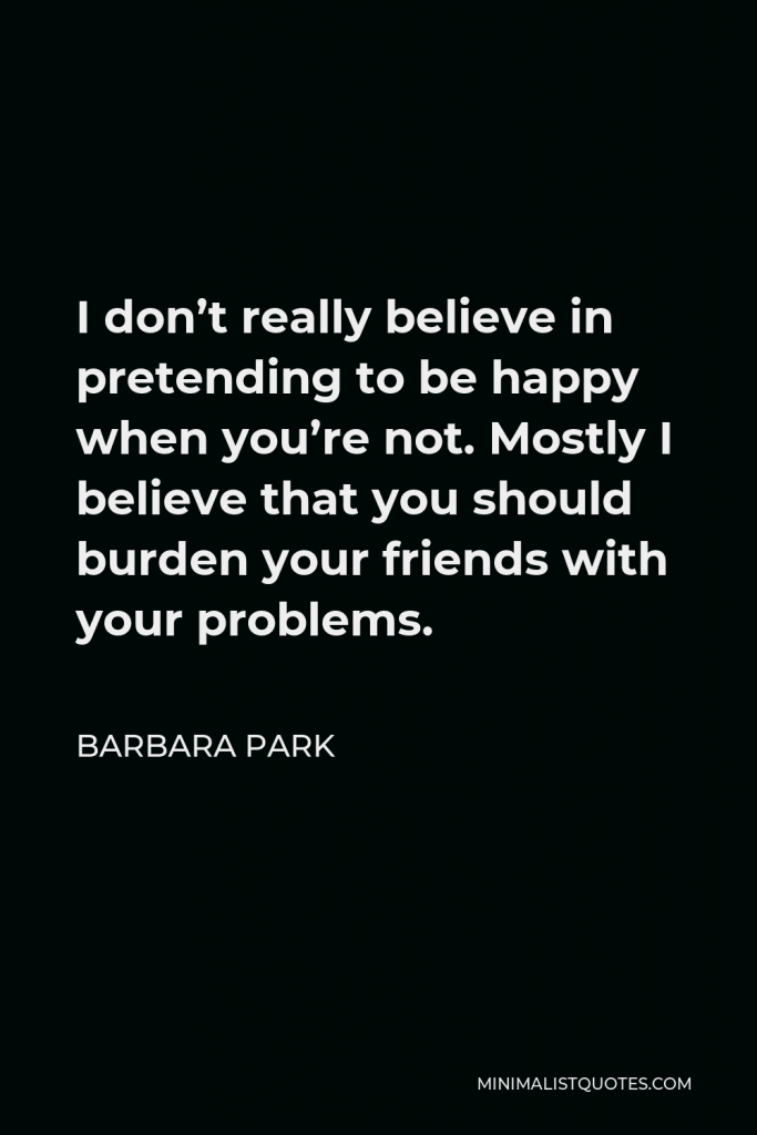 Barbara Park Quote - I don’t really believe in pretending to be happy when you’re not. Mostly I believe that you should burden your friends with your problems.