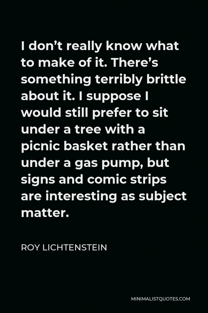 Roy Lichtenstein Quote - I don’t really know what to make of it. There’s something terribly brittle about it. I suppose I would still prefer to sit under a tree with a picnic basket rather than under a gas pump, but signs and comic strips are interesting as subject matter.