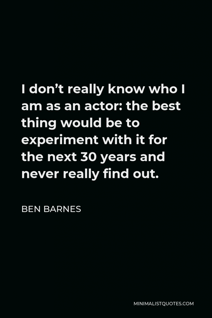 Ben Barnes Quote - I don’t really know who I am as an actor: the best thing would be to experiment with it for the next 30 years and never really find out.