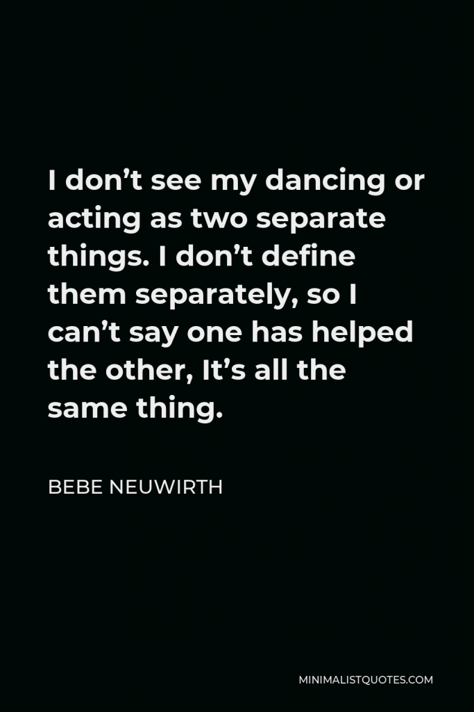 Bebe Neuwirth Quote - I don’t see my dancing or acting as two separate things. I don’t define them separately, so I can’t say one has helped the other, It’s all the same thing.