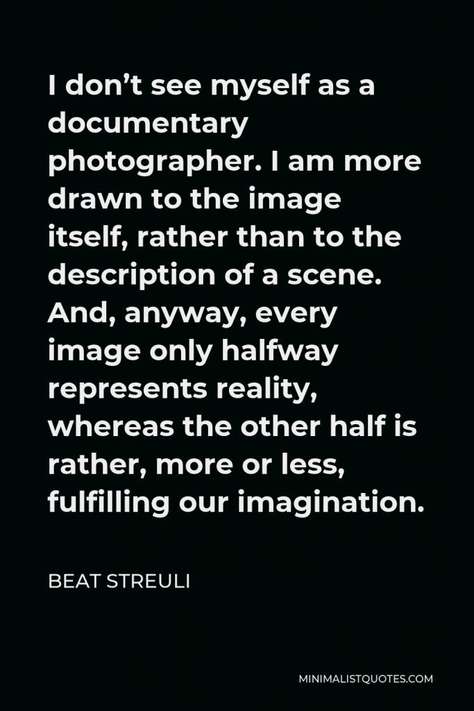 Beat Streuli Quote - I don’t see myself as a documentary photographer. I am more drawn to the image itself, rather than to the description of a scene. And, anyway, every image only halfway represents reality, whereas the other half is rather, more or less, fulfilling our imagination.