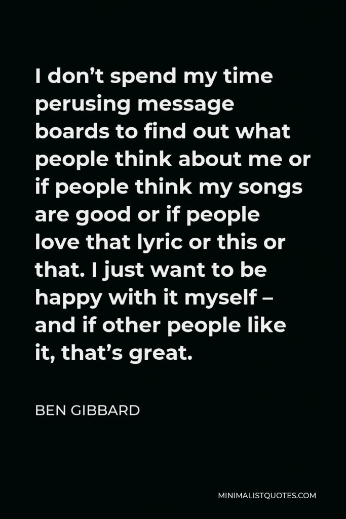 Ben Gibbard Quote - I don’t spend my time perusing message boards to find out what people think about me or if people think my songs are good or if people love that lyric or this or that. I just want to be happy with it myself – and if other people like it, that’s great.