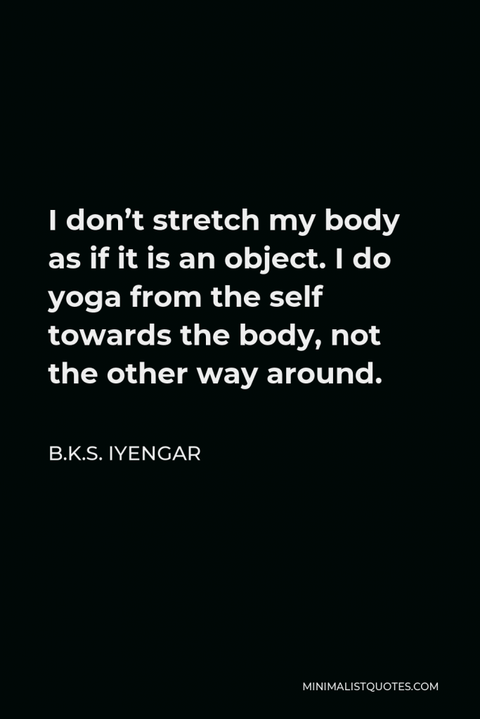 B.K.S. Iyengar Quote - I don’t stretch my body as if it is an object. I do yoga from the self towards the body, not the other way around.