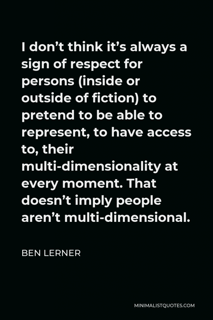 Ben Lerner Quote - I don’t think it’s always a sign of respect for persons (inside or outside of fiction) to pretend to be able to represent, to have access to, their multi-dimensionality at every moment. That doesn’t imply people aren’t multi-dimensional.