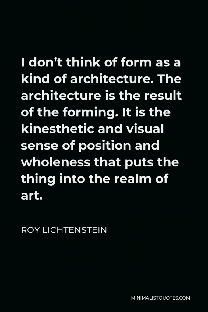 Roy Lichtenstein Quote - I don’t think of form as a kind of architecture. The architecture is the result of the forming. It is the kinesthetic and visual sense of position and wholeness that puts the thing into the realm of art.