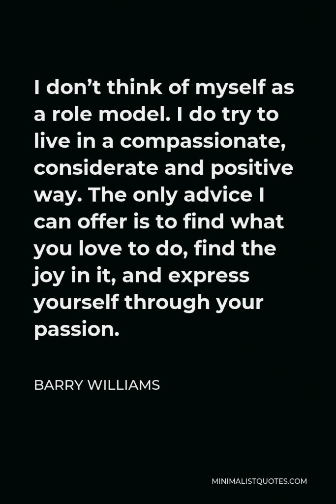 Barry Williams Quote - I don’t think of myself as a role model. I do try to live in a compassionate, considerate and positive way. The only advice I can offer is to find what you love to do, find the joy in it, and express yourself through your passion.
