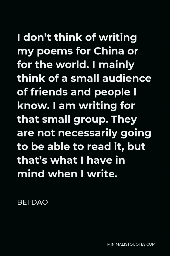 Bei Dao Quote - I don’t think of writing my poems for China or for the world. I mainly think of a small audience of friends and people I know. I am writing for that small group. They are not necessarily going to be able to read it, but that’s what I have in mind when I write.