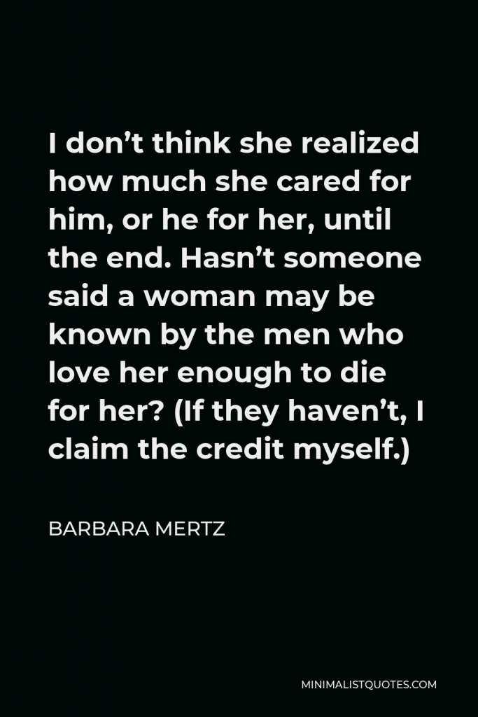 Barbara Mertz Quote - I don’t think she realized how much she cared for him, or he for her, until the end. Hasn’t someone said a woman may be known by the men who love her enough to die for her? (If they haven’t, I claim the credit myself.)
