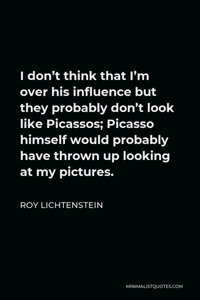 Roy Lichtenstein Quote - I don’t think that I’m over his influence but they probably don’t look like Picassos; Picasso himself would probably have thrown up looking at my pictures.