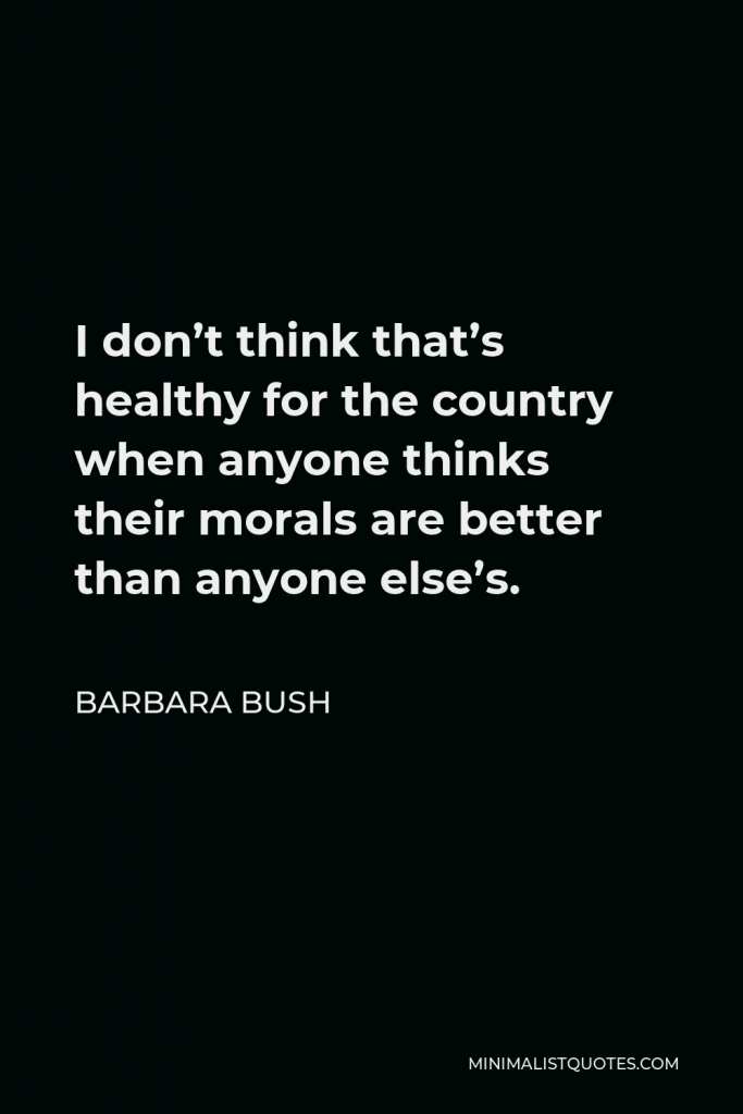 Barbara Bush Quote - I don’t think that’s healthy for the country when anyone thinks their morals are better than anyone else’s.