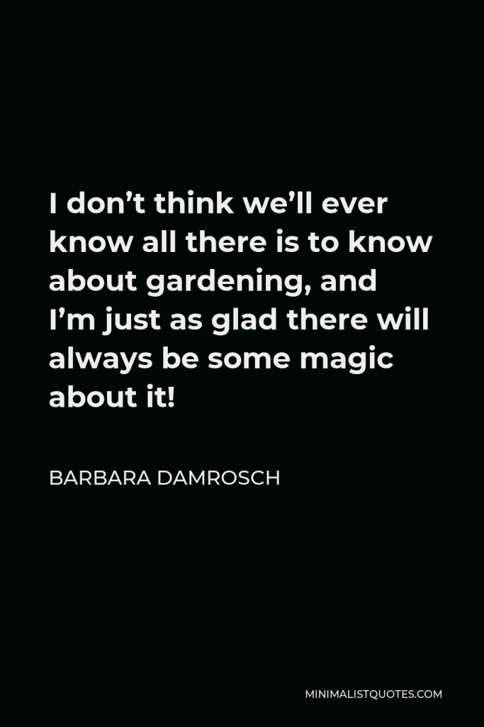 Barbara Damrosch Quote - I don’t think we’ll ever know all there is to know about gardening, and I’m just as glad there will always be some magic about it!