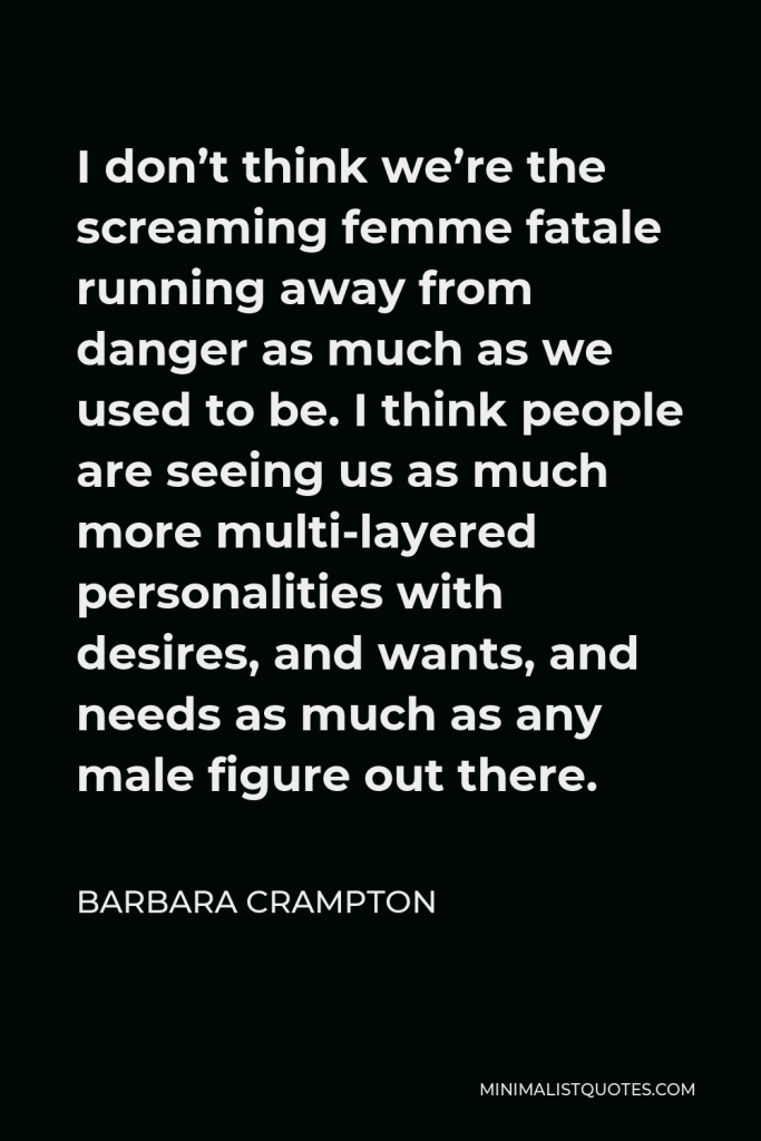 Barbara Crampton Quote - I don’t think we’re the screaming femme fatale running away from danger as much as we used to be. I think people are seeing us as much more multi-layered personalities with desires, and wants, and needs as much as any male figure out there.