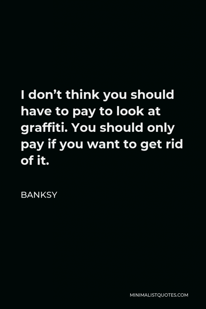 Banksy Quote - I don’t think you should have to pay to look at graffiti. You should only pay if you want to get rid of it.