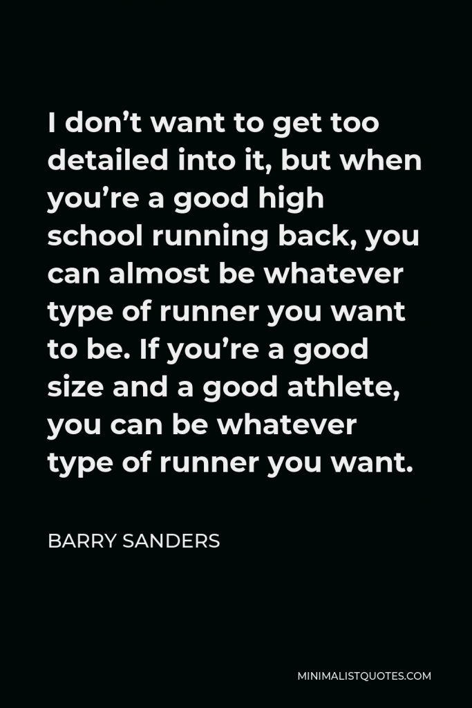 Barry Sanders Quote - I don’t want to get too detailed into it, but when you’re a good high school running back, you can almost be whatever type of runner you want to be. If you’re a good size and a good athlete, you can be whatever type of runner you want.